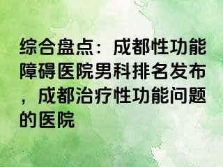 综合盘点：成都性功能障碍医院男科排名发布，成都治疗性功能问题的医院