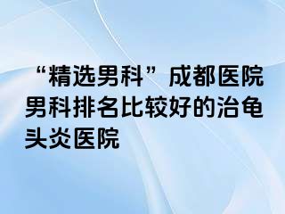“精选男科”成都医院男科排名比较好的治龟头炎医院