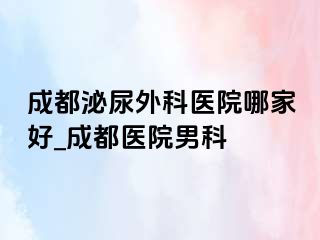 成都泌尿外科医院哪家好_成都医院男科