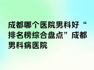成都哪个医院男科好“排名榜综合盘点”成都男科病医院