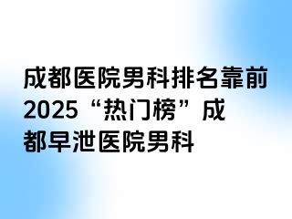 成都医院男科排名靠前2025“热门榜”成都早泄医院男科