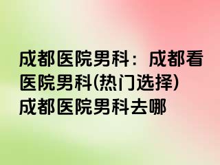 成都医院男科：成都看医院男科(热门选择)成都医院男科去哪