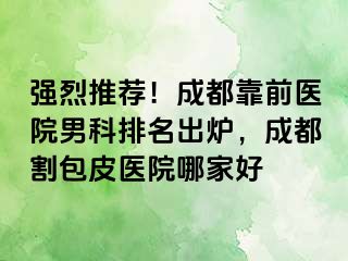 强烈推荐！成都靠前医院男科排名出炉，成都割包皮医院哪家好