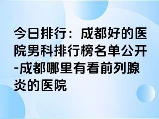 今日排行：成都好的医院男科排行榜名单公开-成都哪里有看前列腺炎的医院