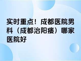 实时重点！成都医院男科（成都治阳痿）哪家医院好