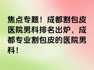焦点专题！成都割包皮医院男科排名出炉，成都专业割包皮的医院男科！