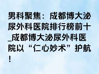 男科聚焦：成都博大泌尿外科医院排行榜前十_成都博大泌尿外科医院以“仁心妙术”护航！