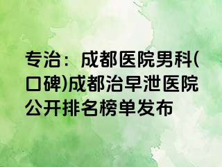 专治：成都医院男科(口碑)成都治早泄医院公开排名榜单发布