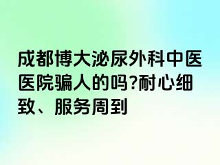成都博大泌尿外科中医医院骗人的吗?耐心细致、服务周到