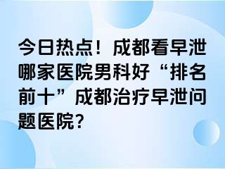 今日热点！成都看早泄哪家医院男科好“排名前十”成都治疗早泄问题医院？