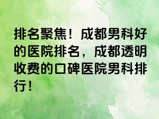 排名聚焦！成都男科好的医院排名，成都透明收费的口碑医院男科排行！