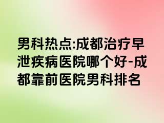 男科热点:成都治疗早泄疾病医院哪个好-成都靠前医院男科排名