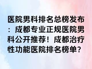 医院男科排名总榜发布：成都专业正规医院男科公开推荐！成都治疗性功能医院排名榜单？