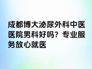 成都博大泌尿外科中医医院男科好吗？专业服务放心就医