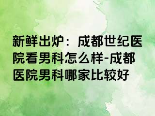 新鲜出炉：成都世纪医院看男科怎么样-成都医院男科哪家比较好