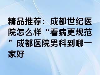 精品推荐：成都世纪医院怎么样“看病更规范”成都医院男科到哪一家好