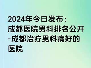2024年今日发布：成都医院男科排名公开-成都治疗男科病好的医院