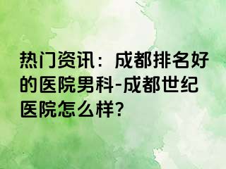 热门资讯：成都排名好的医院男科-成都世纪医院怎么样？