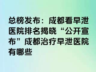 总榜发布：成都看早泄医院排名揭晓“公开宣布”成都治疗早泄医院有哪些