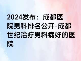 2024发布：成都医院男科排名公开-成都世纪治疗男科病好的医院