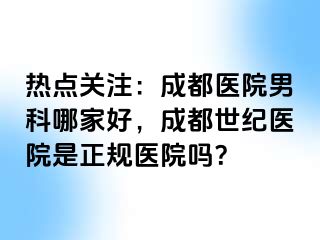 热点关注：成都医院男科哪家好，成都世纪医院是正规医院吗？