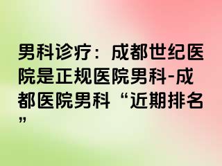 男科诊疗：成都世纪医院是正规医院男科-成都医院男科“近期排名”