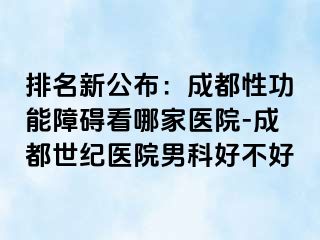 排名新公布：成都性功能障碍看哪家医院-成都世纪医院男科好不好