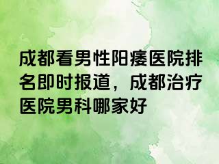 成都看男性阳痿医院排名即时报道，成都治疗医院男科哪家好