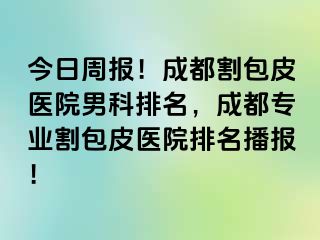 今日周报！成都割包皮医院男科排名，成都专业割包皮医院排名播报！
