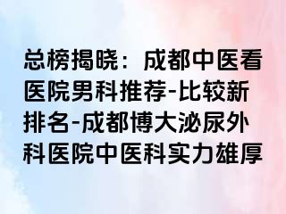 总榜揭晓：成都中医看医院男科推荐-比较新排名-成都博大泌尿外科医院中医科实力雄厚
