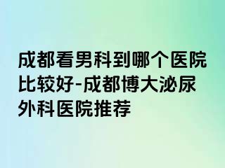 成都看男科到哪个医院比较好-成都博大泌尿外科医院推荐