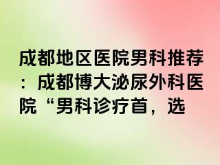 成都地区医院男科推荐：成都博大泌尿外科医院“男科诊疗首，选