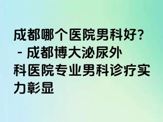 成都哪个医院男科好？ - 成都博大泌尿外科医院专业男科诊疗实力彰显