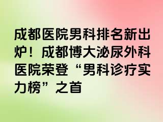 成都医院男科排名新出炉！成都博大泌尿外科医院荣登“男科诊疗实力榜”之首