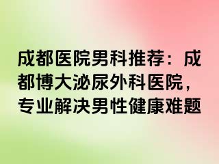 成都医院男科推荐：成都博大泌尿外科医院，专业解决男性健康难题