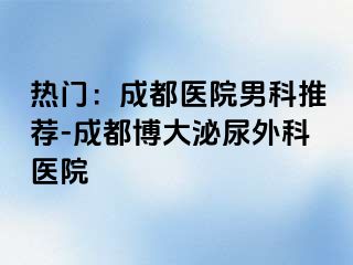 热门：成都医院男科推荐-成都博大泌尿外科医院