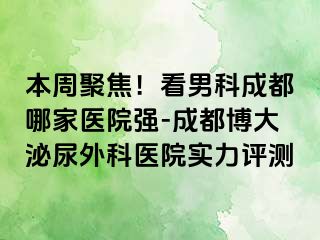 本周聚焦！看男科成都哪家医院强-成都博大泌尿外科医院实力评测