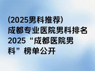 (2025男科推荐)成都专业医院男科排名2025“成都医院男科”榜单公开