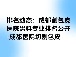排名动态：成都割包皮医院男科专业排名公开-成都医院切割包皮