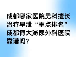 成都哪家医院男科擅长治疗早泄“重点排名”成都博大泌尿外科医院靠谱吗？