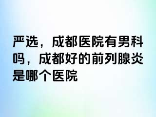 严选，成都医院有男科吗，成都好的前列腺炎是哪个医院