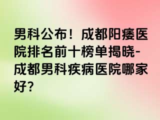 男科公布！成都阳痿医院排名前十榜单揭晓-成都男科疾病医院哪家好？