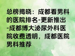总榜揭晓：成都看男科的医院排名-更新推出-成都博大泌尿外科医院收费透明，成都医院男科推荐