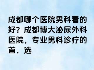 成都哪个医院男科看的好？成都博大泌尿外科医院，专业男科诊疗的首，选