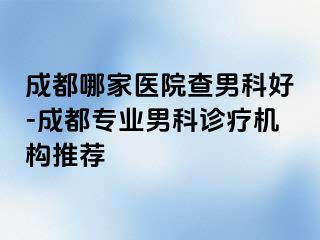 成都哪家医院查男科好-成都专业男科诊疗机构推荐