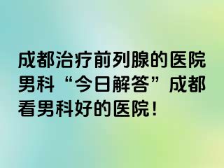 成都治疗前列腺的医院男科“今日解答”成都看男科好的医院！
