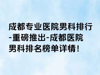成都专业医院男科排行-重磅推出-成都医院男科排名榜单详情！