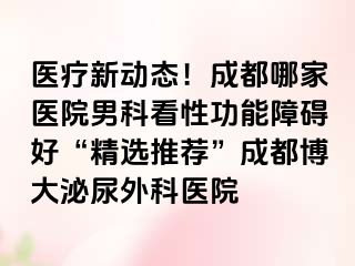 医疗新动态！成都哪家医院男科看性功能障碍好“精选推荐”成都博大泌尿外科医院
