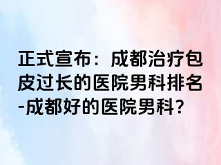 正式宣布：成都治疗包皮过长的医院男科排名-成都好的医院男科？