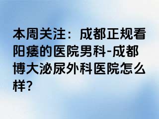 本周关注：成都正规看阳痿的医院男科-成都博大泌尿外科医院怎么样？